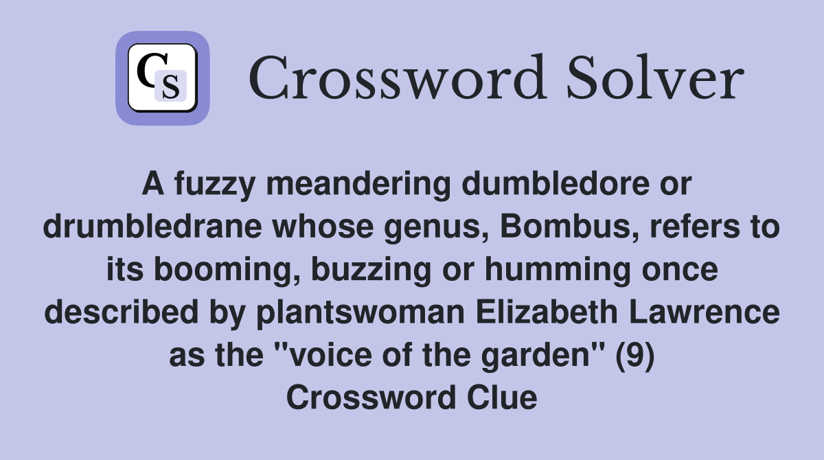 A fuzzy meandering dumbledore or drumbledrane whose genus, Bombus, refers to its booming, buzzing or humming once described by plantswoman Elizabeth Lawrence as the "voice of the garden" (9) Crossword Clue