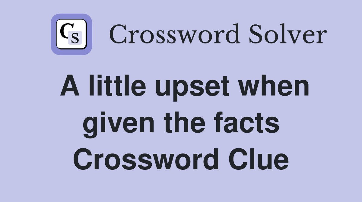 A little upset when given the facts Crossword Clue