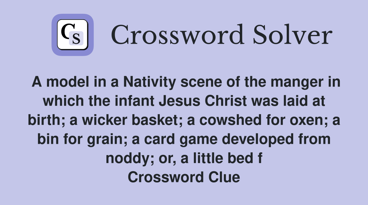 A model in a Nativity scene of the manger in which the infant Jesus Christ was laid at birth; a wicker basket; a cowshed for oxen; a bin for grain; a card game developed from noddy; or, a little bed f Crossword Clue