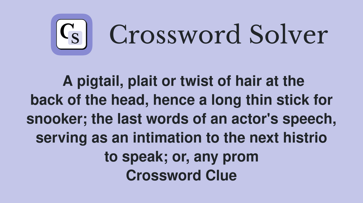 A pigtail, plait or twist of hair at the back of the head, hence a long thin stick for snooker; the last words of an actor's speech, serving as an intimation to the next histrio to speak; or, any prom Crossword Clue