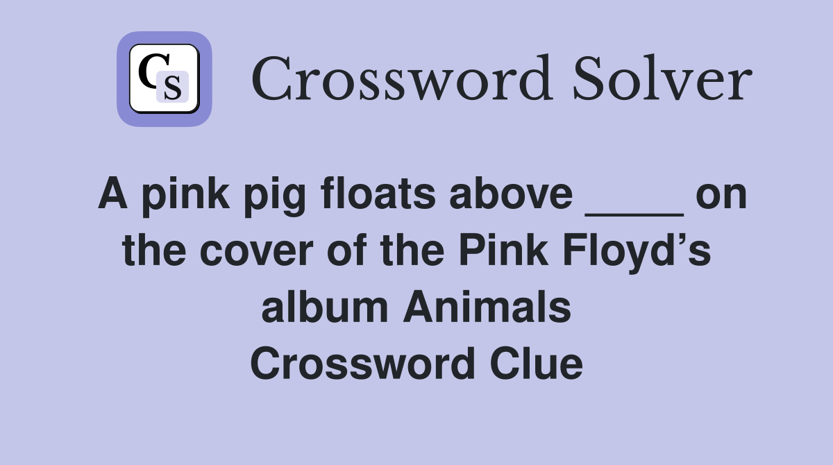A pink pig floats above ____ on the cover of the Pink Floyd’s album Animals Crossword Clue
