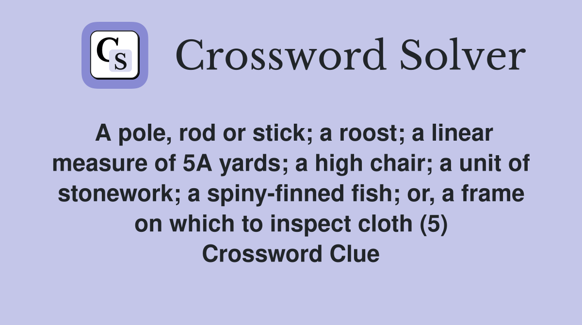 A pole, rod or stick; a roost; a linear measure of 5A yards; a high chair; a unit of stonework; a spiny-finned fish; or, a frame on which to inspect cloth (5) Crossword Clue