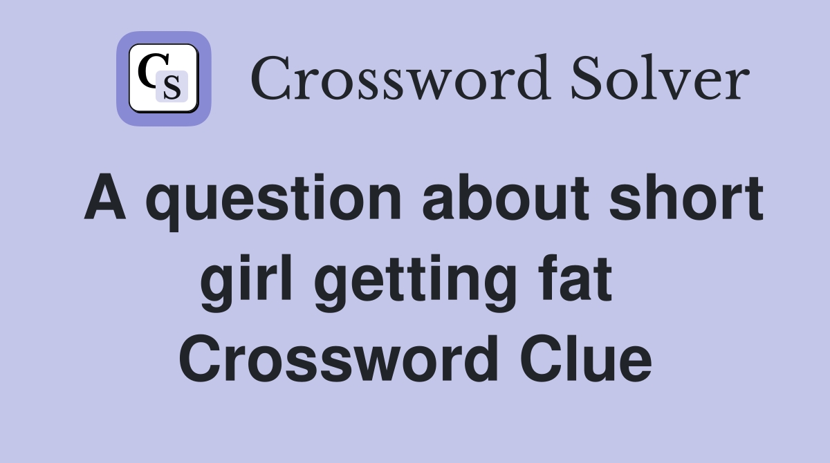 A question about short girl getting fat  Crossword Clue