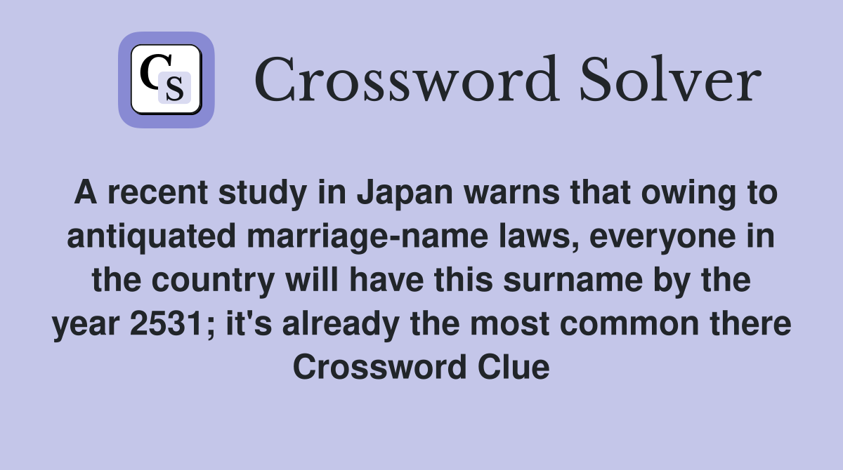 A recent study in Japan warns that owing to antiquated marriage-name laws, everyone in the country will have this surname by the year 2531; it's already the most common there Crossword Clue
