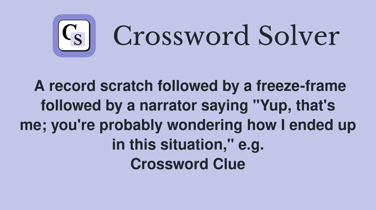 A record scratch followed by a freeze-frame followed by a narrator saying "Yup, that's me; you're probably wondering how I ended up in this situation," e.g. Crossword Clue