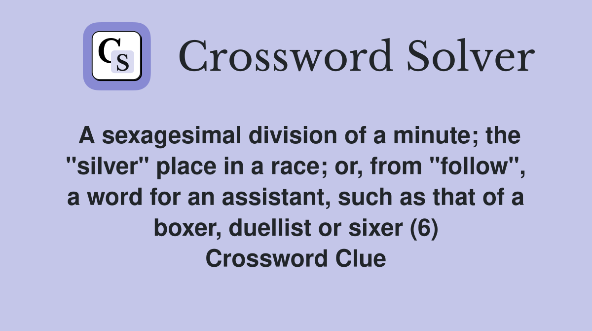 A sexagesimal division of a minute; the "silver" place in a race; or, from "follow", a word for an assistant, such as that of a boxer, duellist or sixer (6) Crossword Clue