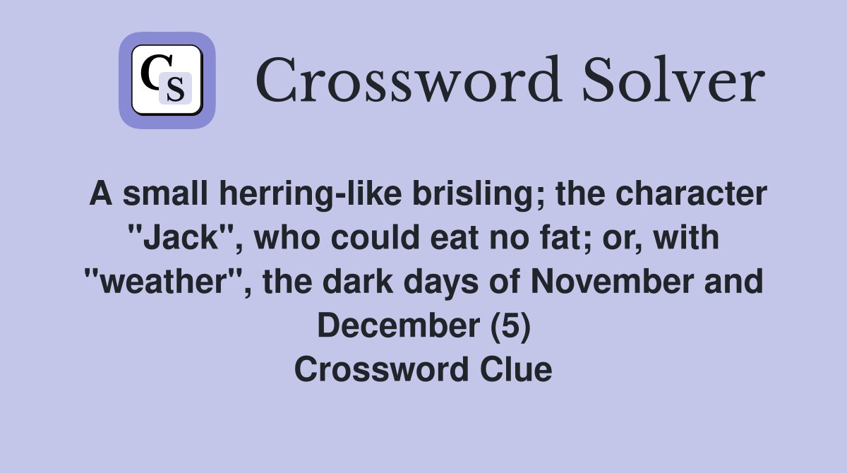 A small herring-like brisling; the character "Jack", who could eat no fat; or, with "weather", the dark days of November and December (5) Crossword Clue