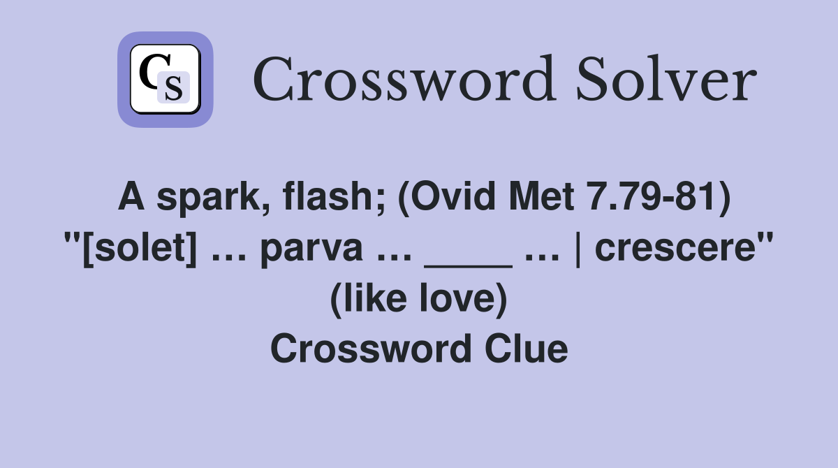 A spark, flash; (Ovid Met 7.79-81) "[solet] … parva … ____ … | crescere" (like love) Crossword Clue