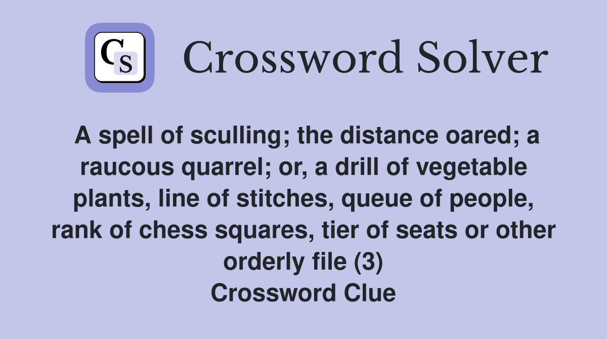 A spell of sculling; the distance oared; a raucous quarrel; or, a drill of vegetable plants, line of stitches, queue of people, rank of chess squares, tier of seats or other orderly file (3) Crossword Clue