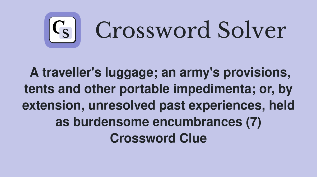 A traveller's luggage; an army's provisions, tents and other portable impedimenta; or, by extension, unresolved past experiences, held as burdensome encumbrances (7) Crossword Clue