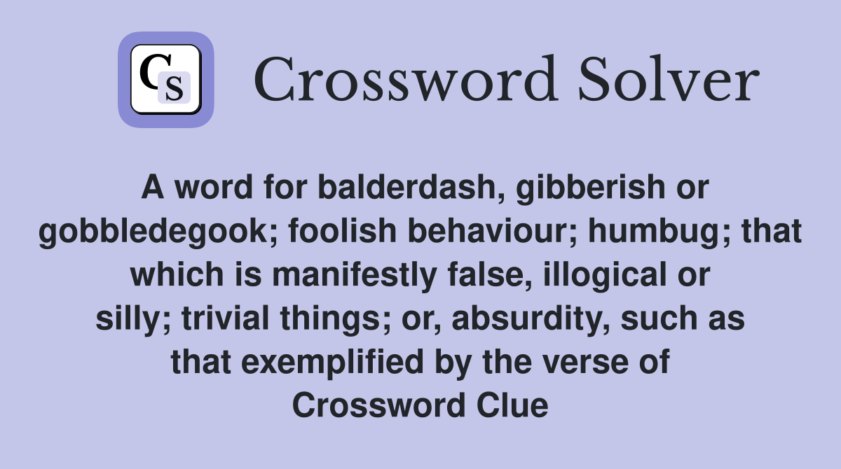 A word for balderdash, gibberish or gobbledegook; foolish behaviour; humbug; that which is manifestly false, illogical or silly; trivial things; or, absurdity, such as that exemplified by the verse of Crossword Clue