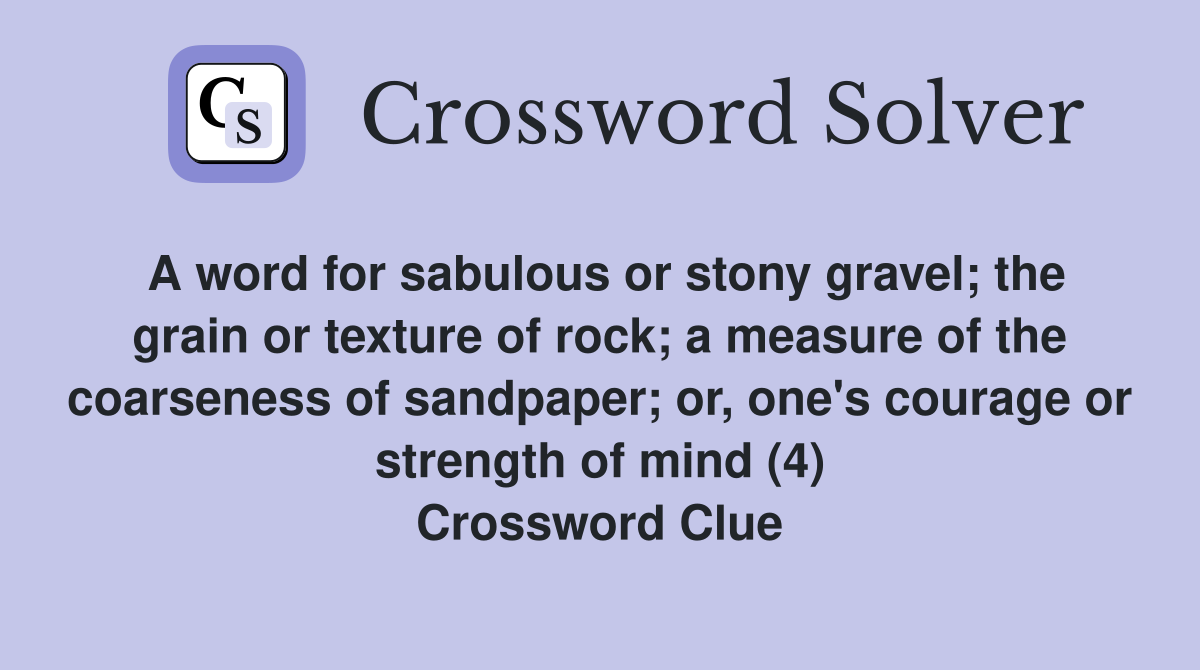 A word for sabulous or stony gravel; the grain or texture of rock; a measure of the coarseness of sandpaper; or, one's courage or strength of mind (4) Crossword Clue