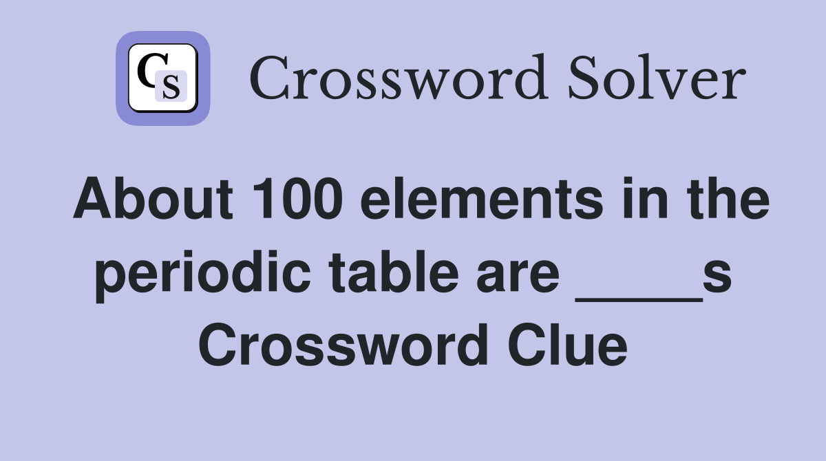About 100 elements in the periodic table are ____s Crossword Clue