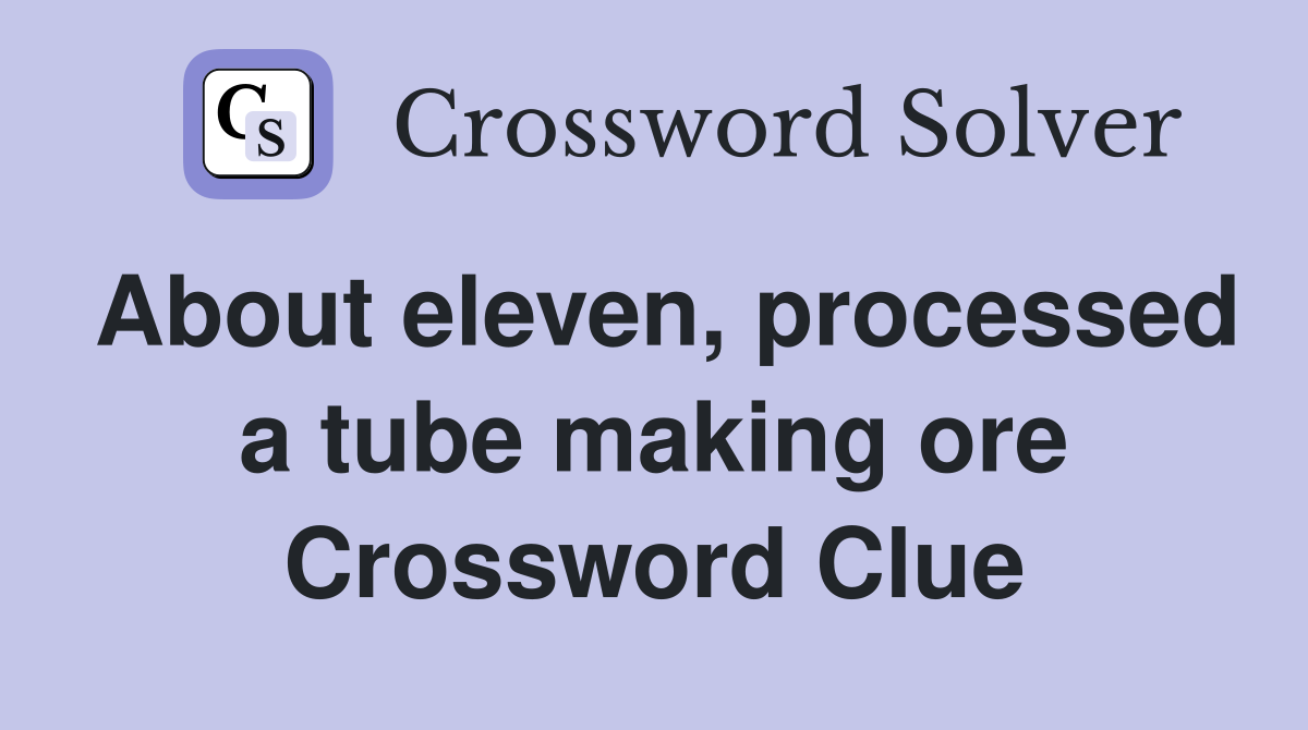 About eleven, processed a tube making ore Crossword Clue