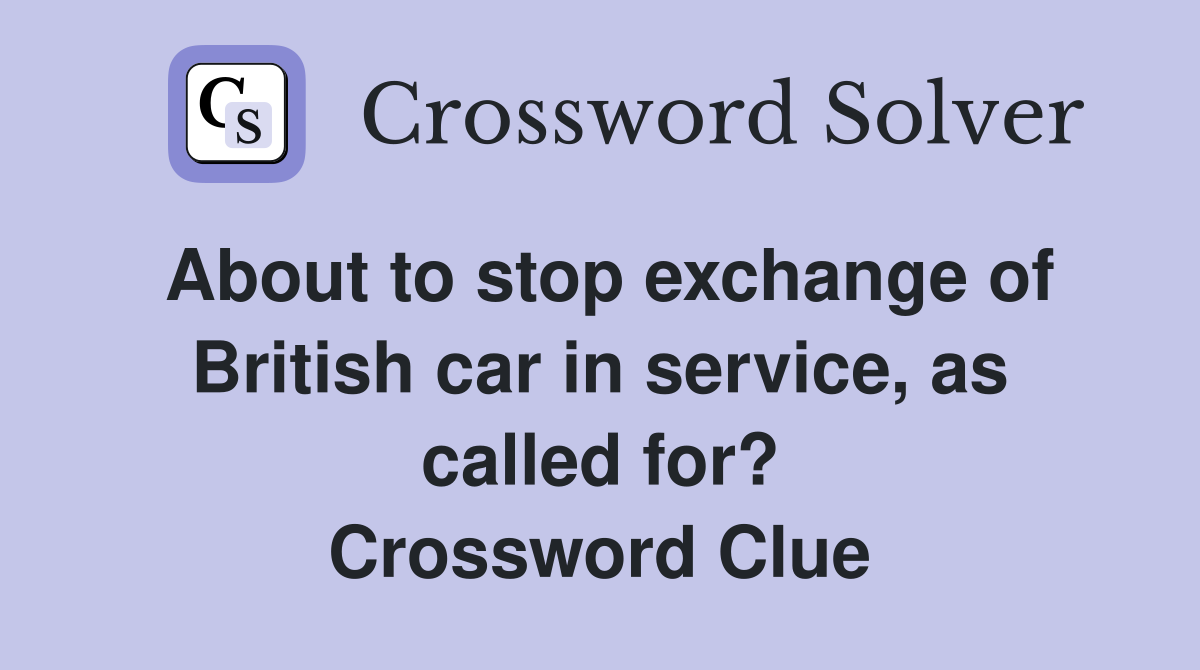 About to stop exchange of British car in service, as called for? Crossword Clue
