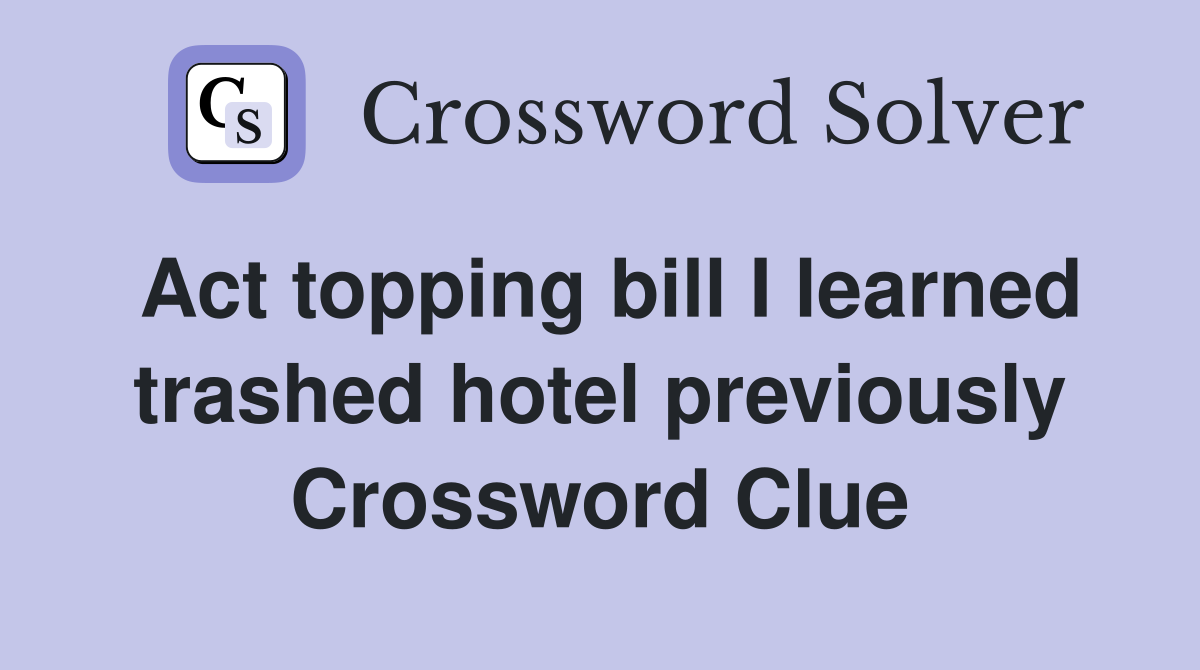 Act topping bill I learned trashed hotel previously Crossword Clue