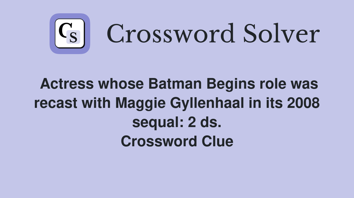 Actress whose Batman Begins role was recast with Maggie Gyllenhaal in its 2008 sequal: 2 ds. Crossword Clue