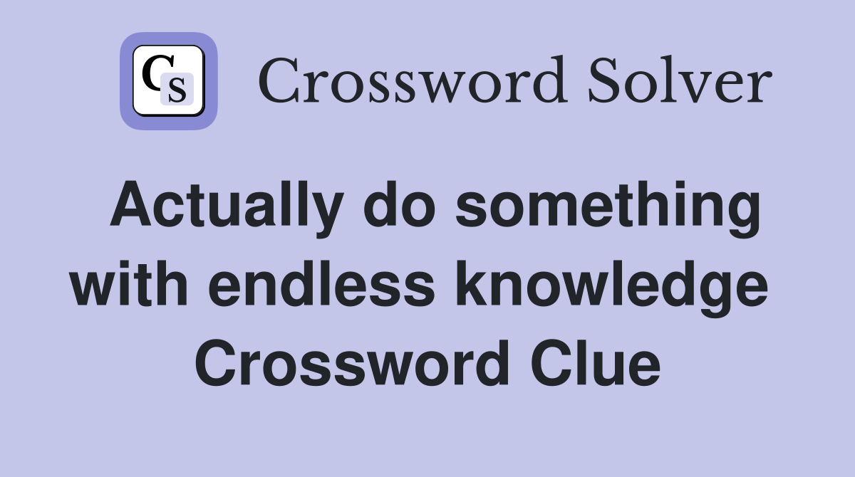 Actually do something with endless knowledge  Crossword Clue