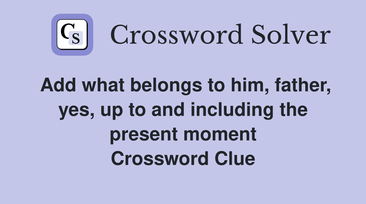 Add what belongs to him, father, yes, up to and including the present moment Crossword Clue