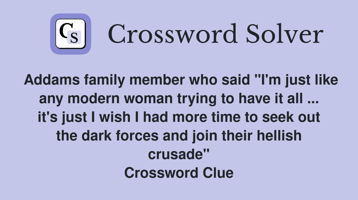 Addams family member who said "I'm just like any modern woman trying to have it all ... it's just I wish I had more time to seek out the dark forces and join their hellish crusade" Crossword Clue