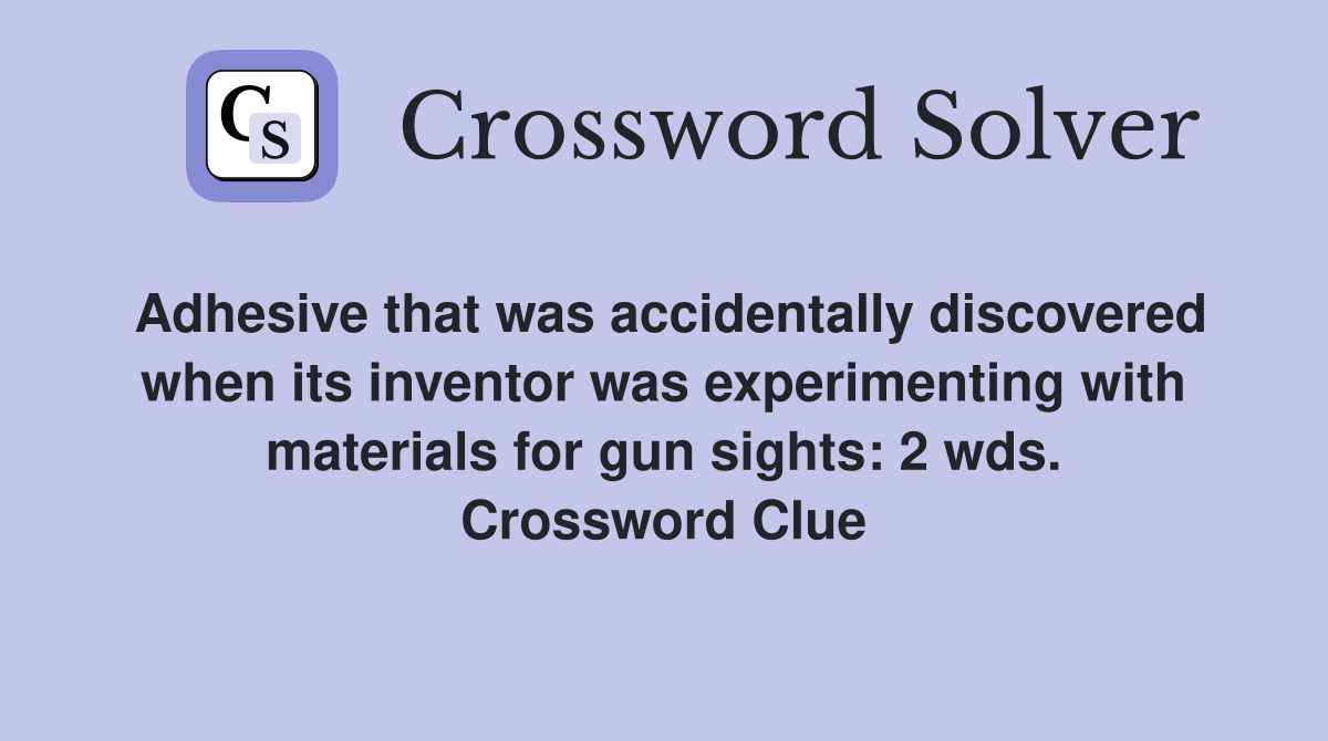 Adhesive that was accidentally discovered when its inventor was experimenting with materials for gun sights: 2 wds. Crossword Clue