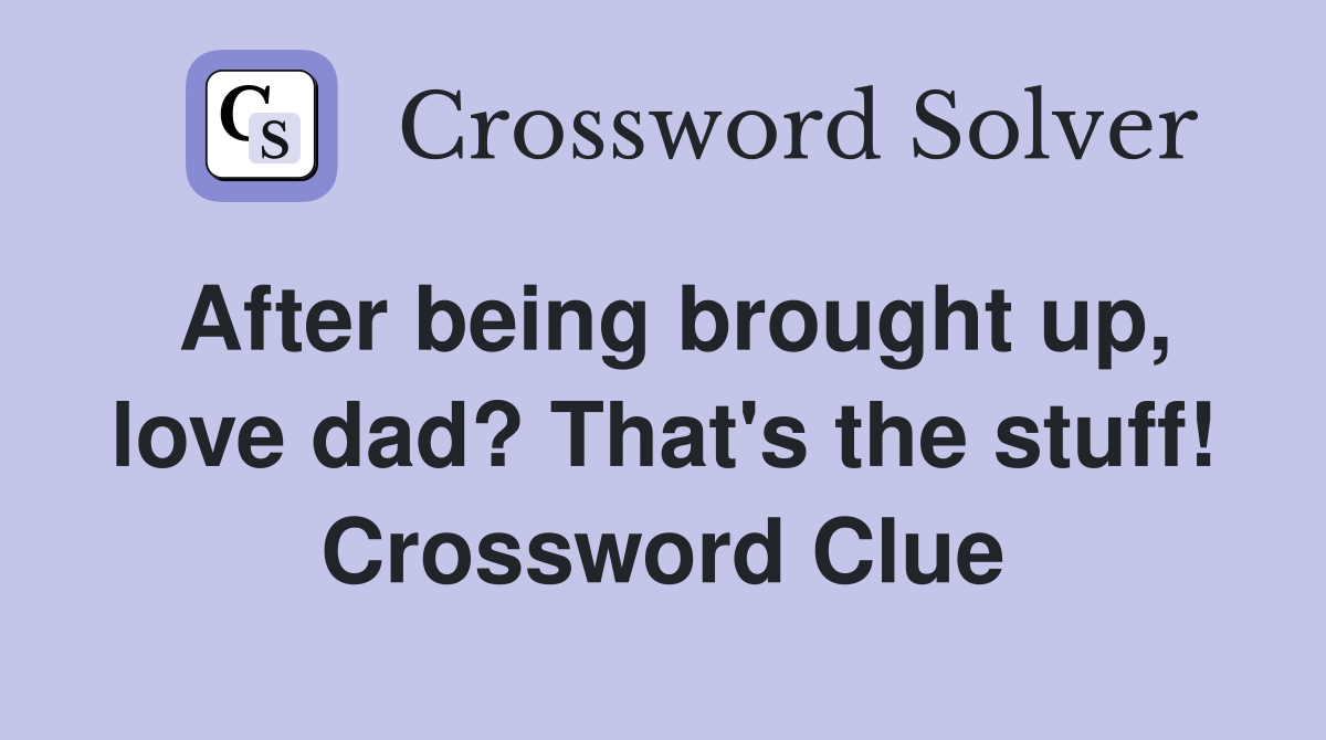 After being brought up, love dad? That's the stuff! Crossword Clue