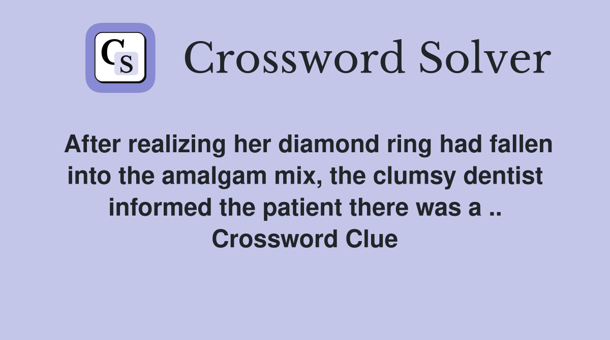After realizing her diamond ring had fallen into the amalgam mix, the clumsy dentist informed the patient there was a .. Crossword Clue