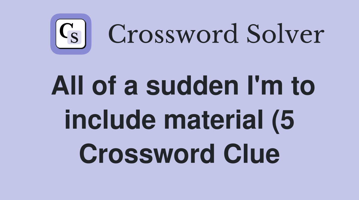 All of a sudden I #39 m to include material (5) Crossword Clue Answers All of a sudden I #39 m to include material (5) Crossword Clue Answers