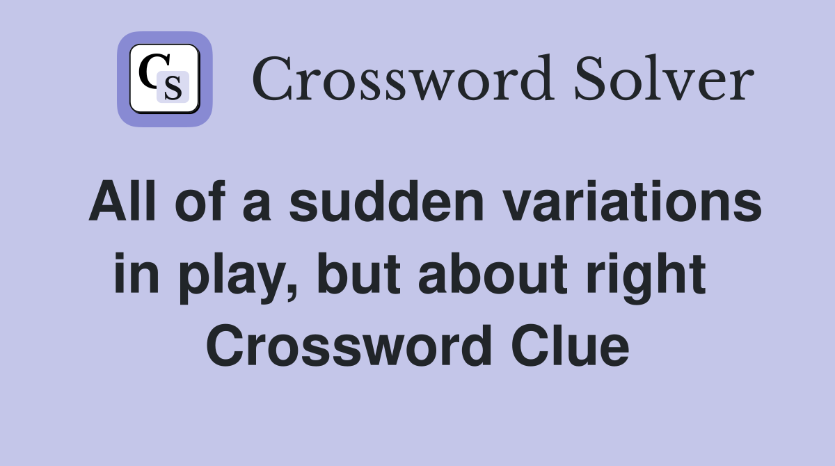 All of a sudden variations in play, but about right  Crossword Clue