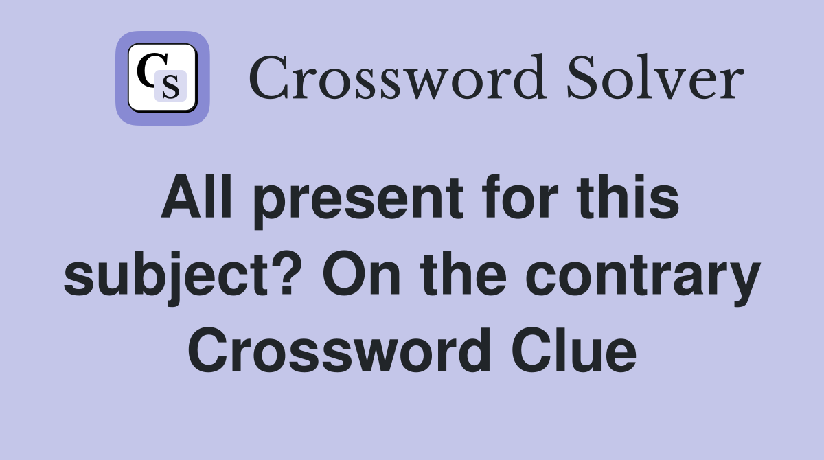 All present for this subject? On the contrary Crossword Clue