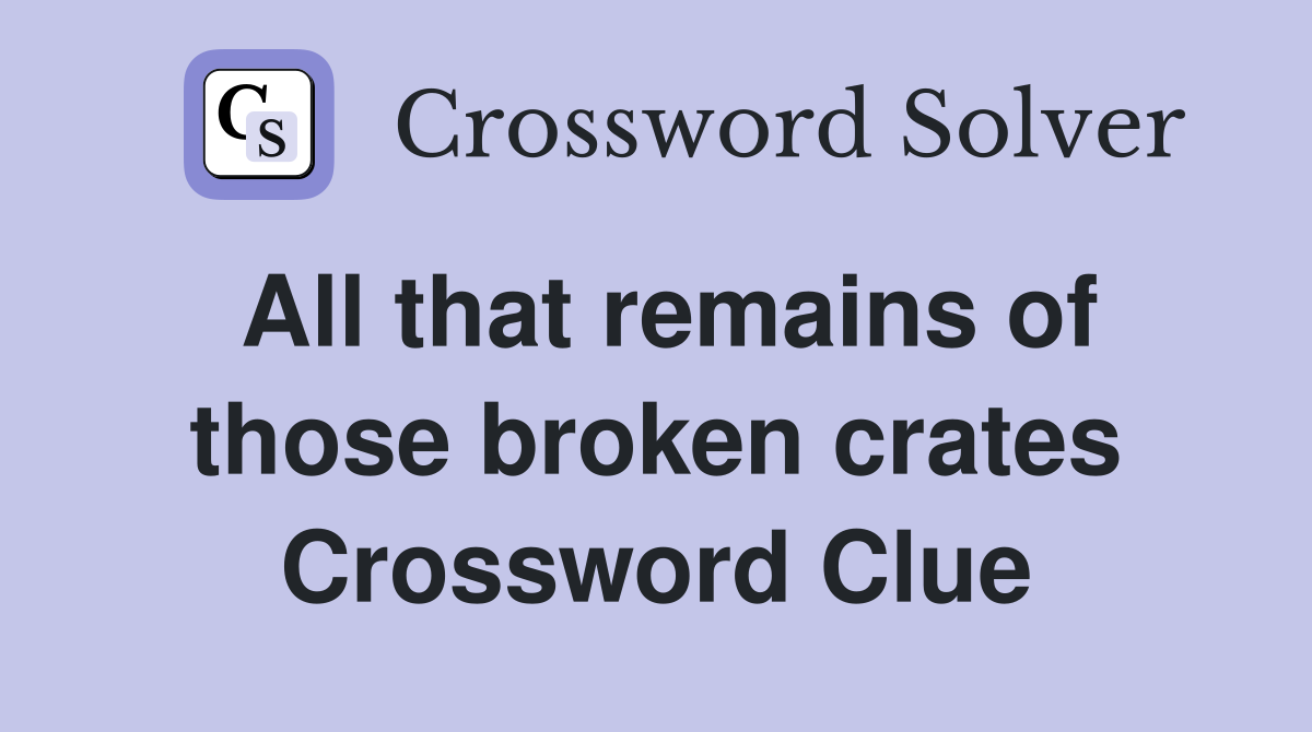All that remains of those broken crates Crossword Clue