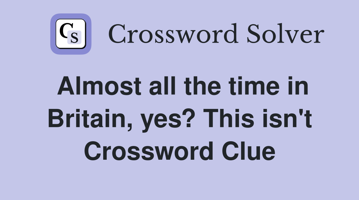 Almost all the time in Britain, yes? This isn't Crossword Clue