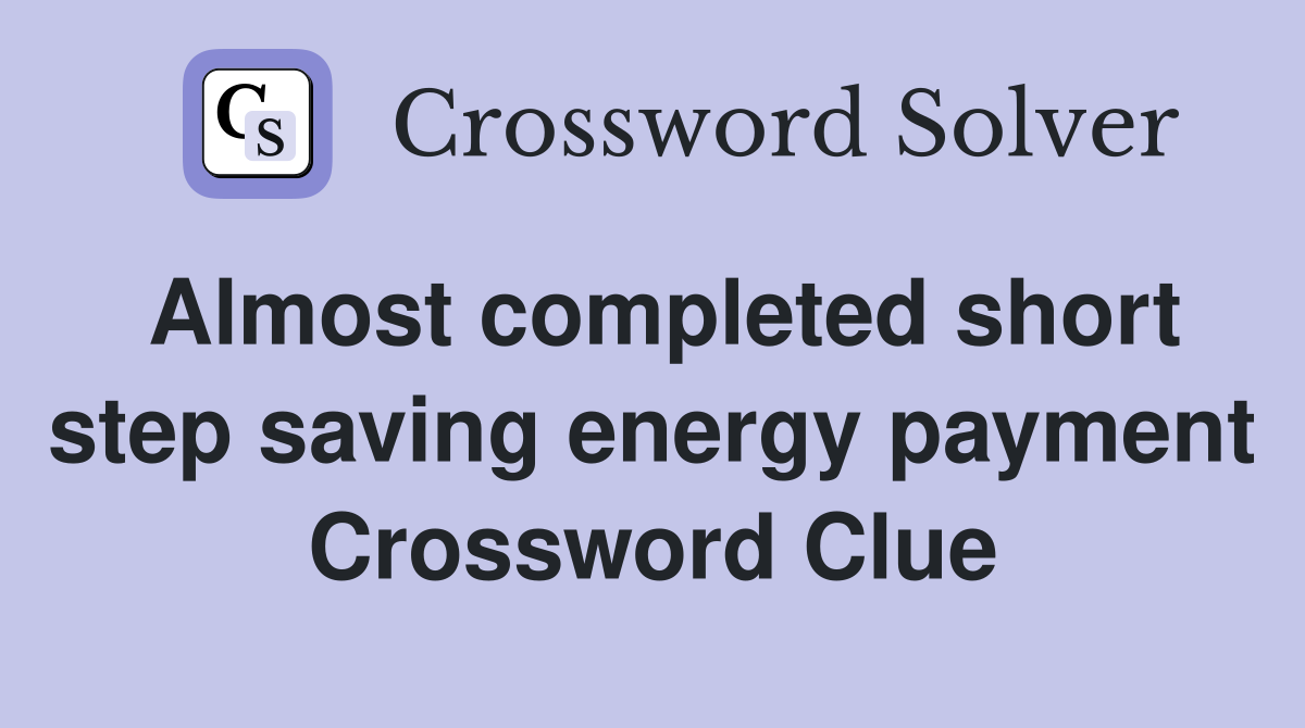 Almost completed short step saving energy payment Crossword Clue