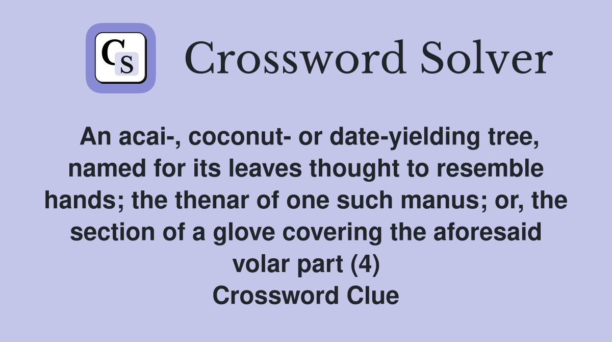 An acai-, coconut- or date-yielding tree, named for its leaves thought to resemble hands; the thenar of one such manus; or, the section of a glove covering the aforesaid volar part (4) Crossword Clue