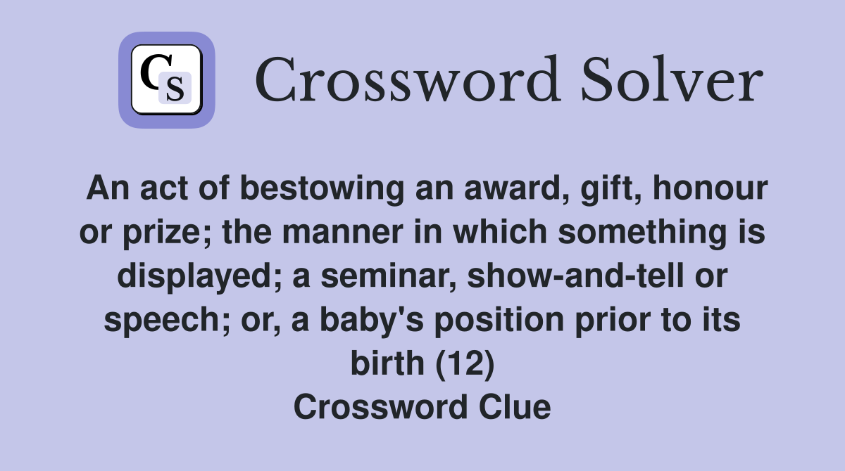An act of bestowing an award, gift, honour or prize; the manner in which something is displayed; a seminar, show-and-tell or speech; or, a baby's position prior to its birth (12) Crossword Clue