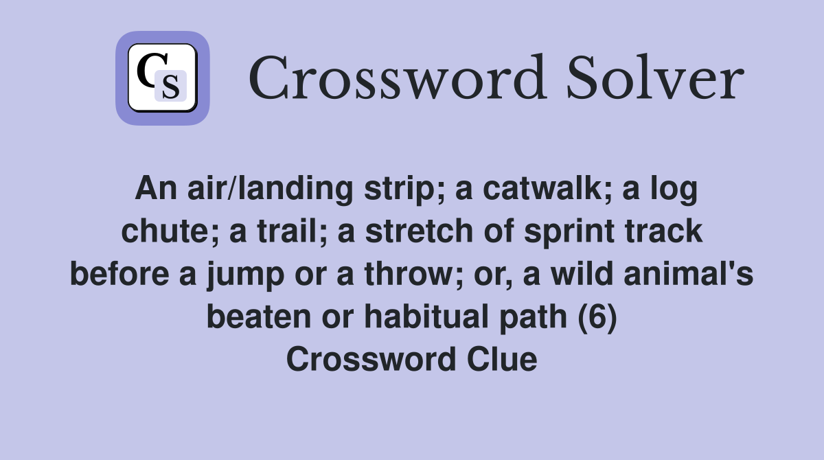 An air/landing strip; a catwalk; a log chute; a trail; a stretch of sprint track before a jump or a throw; or, a wild animal's beaten or habitual path (6) Crossword Clue
