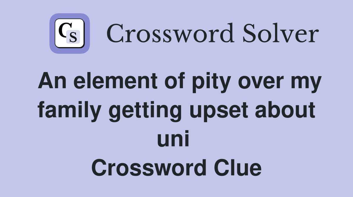 An element of pity over my family getting upset about uni  Crossword Clue