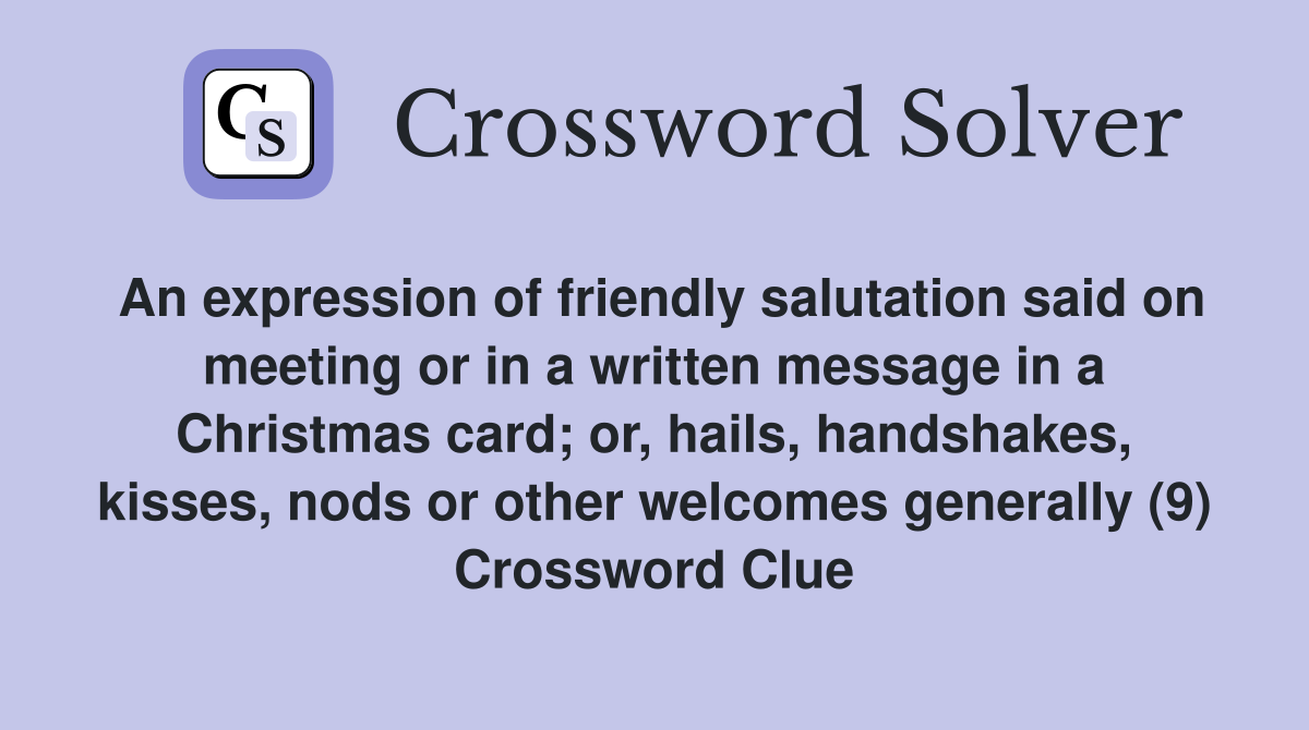 An expression of friendly salutation said on meeting or in a written message in a Christmas card; or, hails, handshakes, kisses, nods or other welcomes generally (9) Crossword Clue