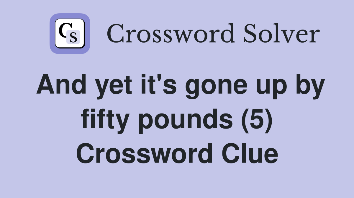 And yet it's gone up by fifty pounds (5) Crossword Clue