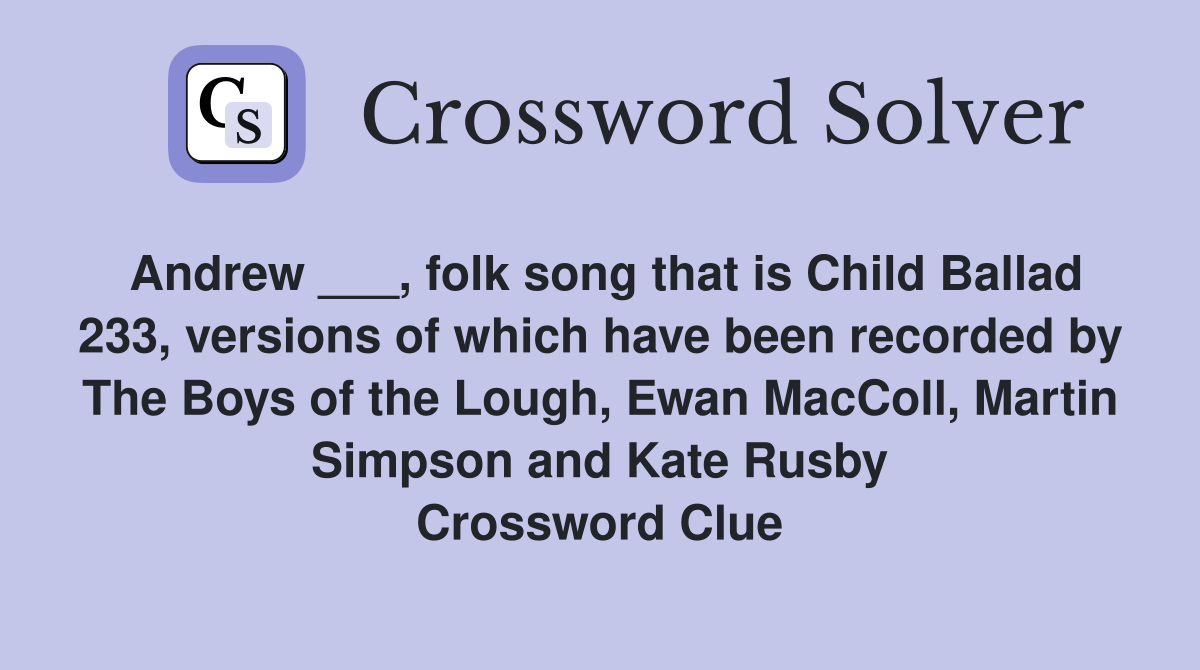 Andrew ___, folk song that is Child Ballad 233, versions of which have been recorded by The Boys of the Lough, Ewan MacColl, Martin Simpson and Kate Rusby Crossword Clue