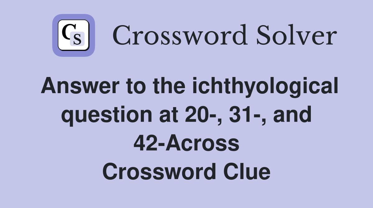 Answer to the ichthyological question at 20-, 31-, and 42-Across Crossword Clue