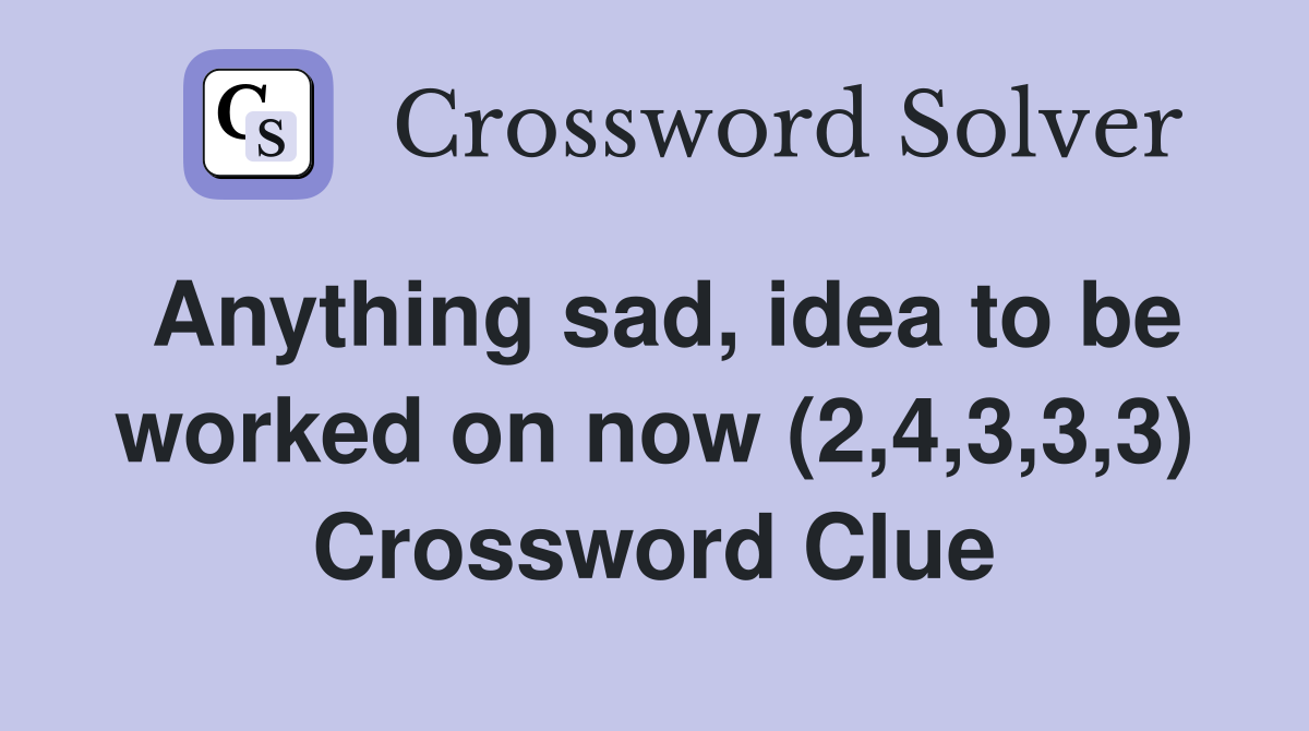 Anything sad, idea to be worked on now (2,4,3,3,3) Crossword Clue