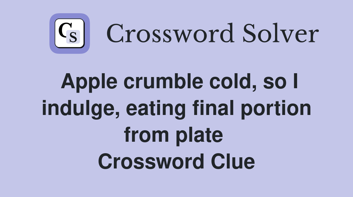 Apple crumble cold, so I indulge, eating final portion from plate  Crossword Clue