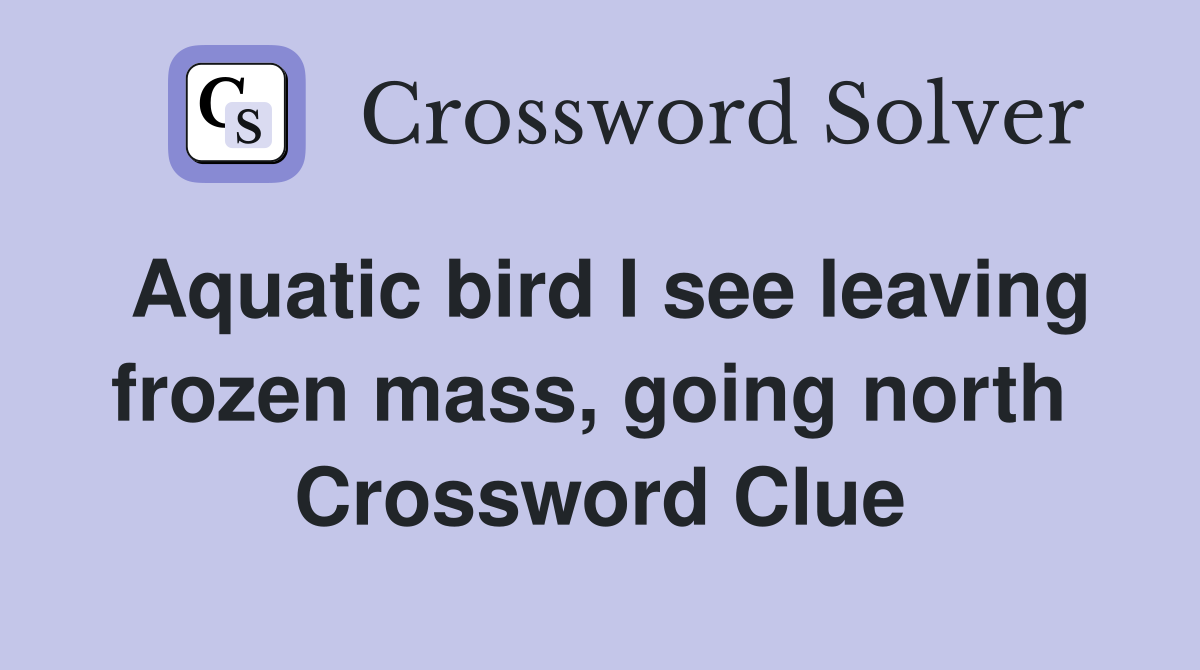 Aquatic bird I see leaving frozen mass, going north  Crossword Clue