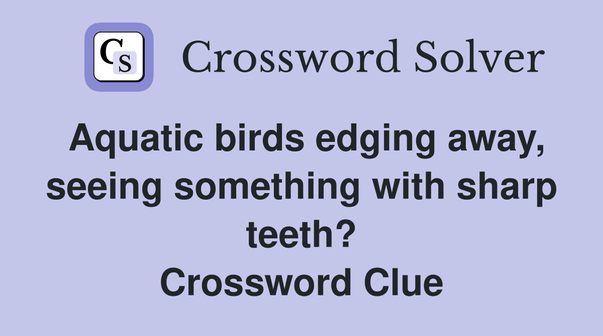 Aquatic birds edging away, seeing something with sharp teeth? Crossword Clue
