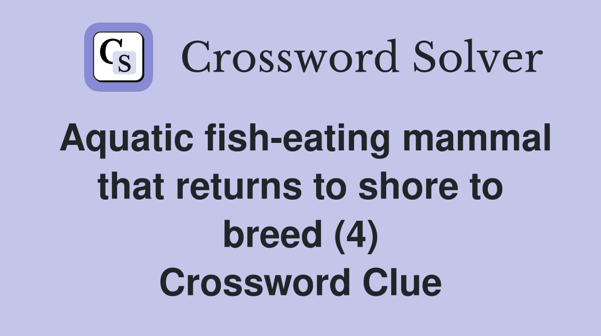 Aquatic fish-eating mammal that returns to shore to breed (4) Crossword Clue