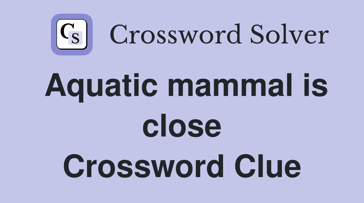 Aquatic mammal is close Crossword Clue