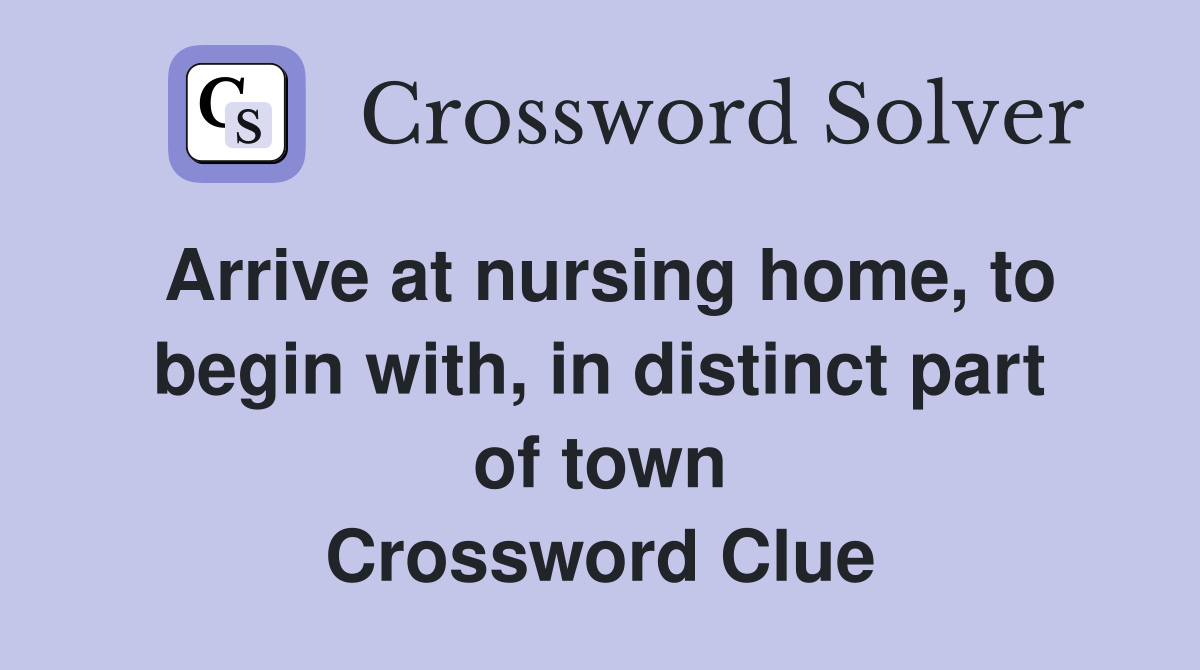 Arrive at nursing home, to begin with, in distinct part of town Crossword Clue