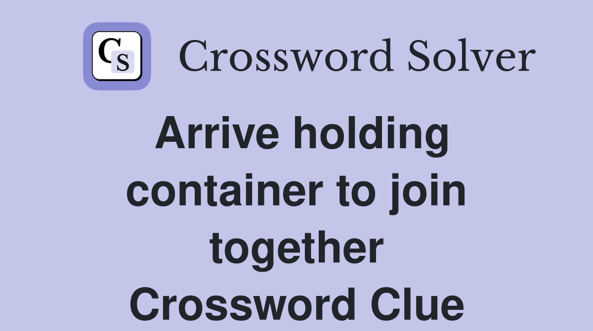 Arrive holding container to join together Crossword Clue