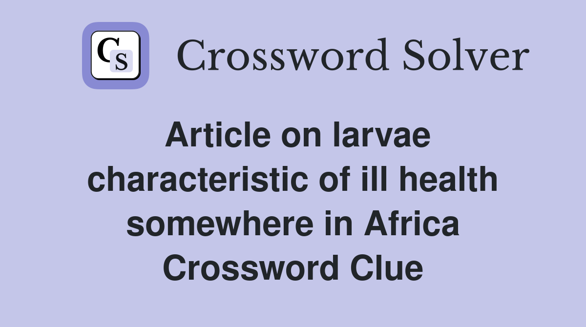 Article on larvae characteristic of ill health somewhere in Africa Crossword Clue